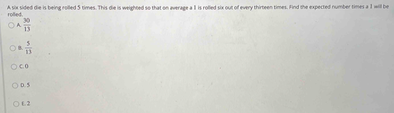 A six sided die is being rolled 5 times. This die is weighted so that on average a 1 is rolled six out of every thirteen times. Find the expected number times a 1 will be
rolled.
A.  30/13 
B.  5/13 
C. 0
D. 5
E. 2