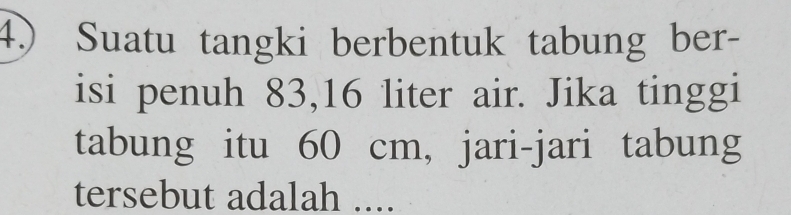 4.) Suatu tangki berbentuk tabung ber- 
isi penuh 83, 16 liter air. Jika tinggi 
tabung itu 60 cm, jari-jari tabung 
tersebut adalah ....