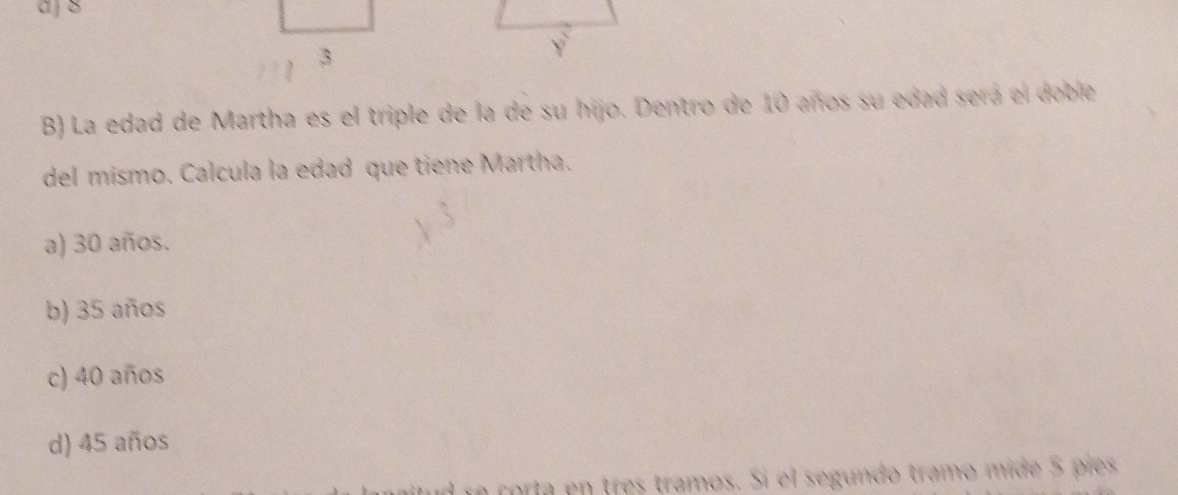 a j 8
3
B) La edad de Martha es el triple de la de su hijo. Dentro de 10 años su edad sera el doble
del mismo. Calcula la edad que tiene Martha.
a) 30 años.
b) 35 años
c) 40 años
d) 45 años
ín corta en tres tramos. Sí el segundo tramo mide 5 píes