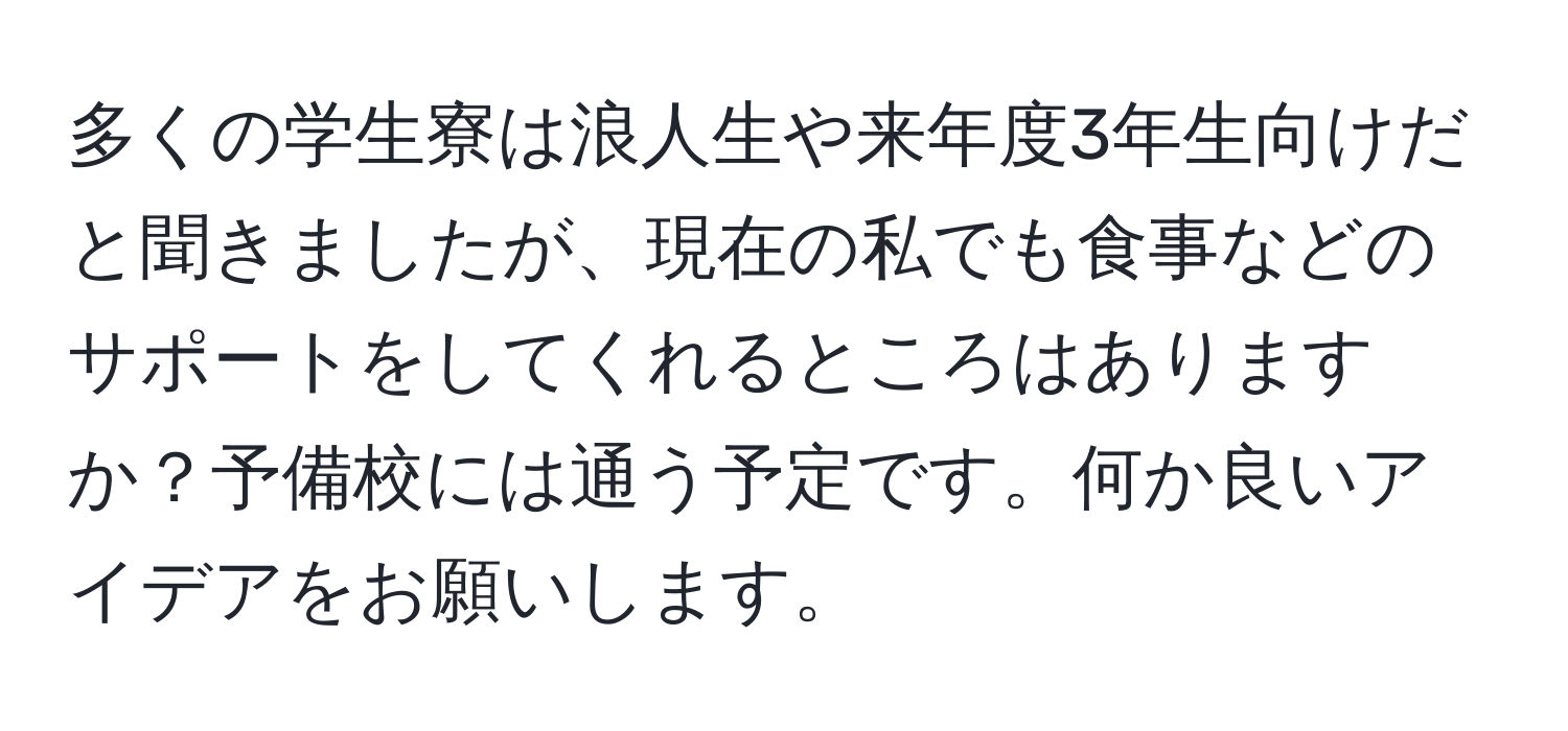 多くの学生寮は浪人生や来年度3年生向けだと聞きましたが、現在の私でも食事などのサポートをしてくれるところはありますか？予備校には通う予定です。何か良いアイデアをお願いします。