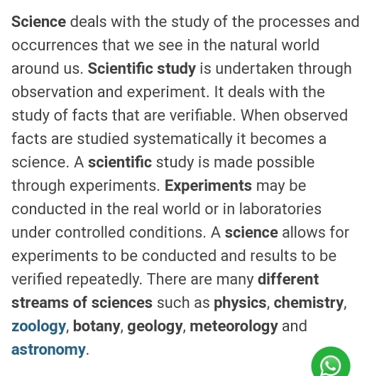 Science deals with the study of the processes and 
occurrences that we see in the natural world 
around us. Scientific study is undertaken through 
observation and experiment. It deals with the 
study of facts that are verifiable. When observed 
facts are studied systematically it becomes a 
science. A scientific study is made possible 
through experiments. Experiments may be 
conducted in the real world or in laboratories 
under controlled conditions. A science allows for 
experiments to be conducted and results to be 
verified repeatedly. There are many different 
streams of sciences such as physics, chemistry, 
zoology, botany, geology, meteorology and 
astronomy.