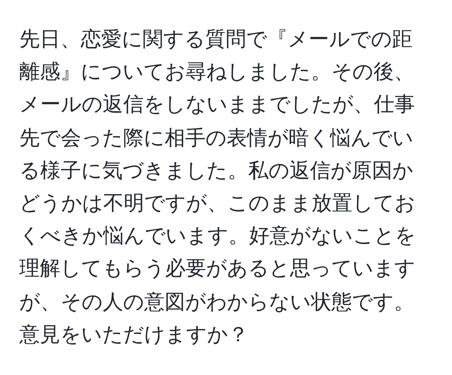 先日、恋愛に関する質問で『メールでの距離感』についてお尋ねしました。その後、メールの返信をしないままでしたが、仕事先で会った際に相手の表情が暗く悩んでいる様子に気づきました。私の返信が原因かどうかは不明ですが、このまま放置しておくべきか悩んでいます。好意がないことを理解してもらう必要があると思っていますが、その人の意図がわからない状態です。意見をいただけますか？