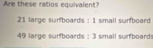 Are these ratios equivalent?
21 large surfboards : 1 small surfboard
49 large surfboards : 3 small surfboards