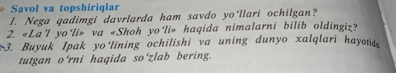 Savol va topshiriqlar 
1. Nega qadimgi davrlarda ham savdo yo‘llari ochilgan? 
2. «La’l yo‘li» va «Shoh yo‘li» haqida nimalarni bilib oldingiz? 
3. Buyuk Ipak yo‘lining ochilishi va uning dunyo xalqlari hayotida 
tutgan o'rni haqida so'zlab bering.