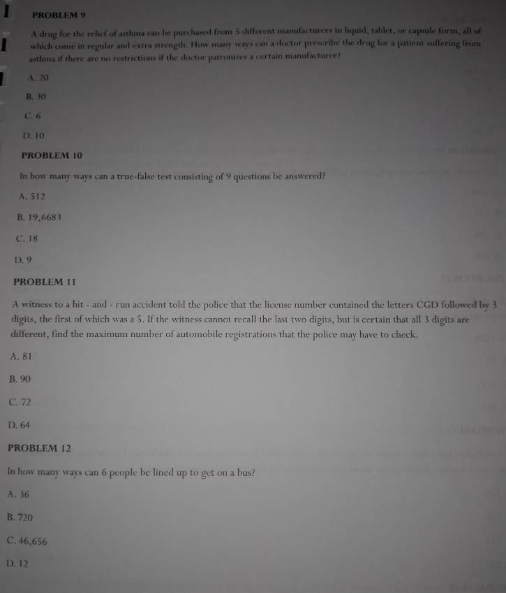 PROBLEM 9
A drug for the relief of asthma can be purchased from 5 different manufacturers in liquid, tablet, or capsule form, all of
which come in regular and extra strength. How many ways can a doctor prescribe the drug for a patient suffering from
asthma if there are no restrictions if the doctor patronizes a certain manufacturer?
A. 20
B. 30
C. 6
D. 10
PROBLEM 10
In how many ways can a true-false test consisting of 9 questions be answered?
A. 512
B. 19,6683
C. 18
D. 9
PROBLEM 11
A witness to a hit - and - run accident told the police that the license number contained the letters CGD followed by 3
digits, the first of which was a 5. If the witness cannot recall the last two digits, but is certain that all 3 digits are
different, find the maximum number of automobile registrations that the police may have to check.
A. 81
B. 90
C. 72
D. 64
PROBLEM 12
In how many ways can 6 people be lined up to get on a bus?
A. 36
B. 720
C. 46,656
D. 12