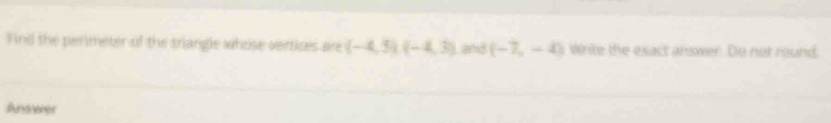 Firel the perimeter of the triangle whose vertices are (-4,5)(-4,3) and (-7,-4) i Write the exact answer. Do not round. 
Andwher