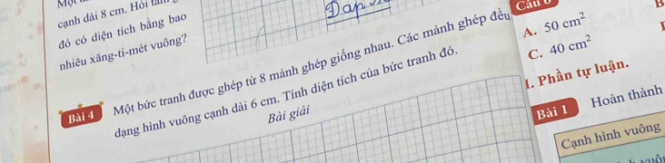 Một
cạnh dài 8 cm. Hỏi lải
Cau 0
B
đó có diện tích bằng bao
C. 40cm^2
nhiêu xăng-ti-mét vuông?
Đài đ Một bức tranh được ghép từ 8 mảnh ghép giống nhau. Các mảnh ghép đềp
I. Phần tự luận.
dạng hình vuông cạnh dài 6 cm. Tính diện tích của bức tranh đó A. 50cm^2
Bài giải
Bài 1 Hoàn thành
Cạnh hình vuông
ôi