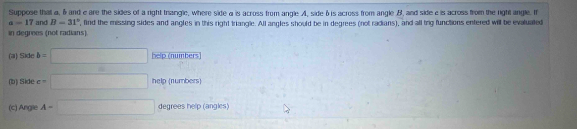 Suppose that a, 6 and c are the sides of a right triangle, where side a is across from angle A, side & is across from angle B, and side c is across from the right angle. If
a=17 and B=31° , find the missing sides and angles in this right triangle. All angles should be in degrees (not radians), and all trig functions entered will be evaluated 
in degrees (not radians). 
(a) Side b=□ help (numbers 
(b) Side c=□ help (numbers) 
(c) Angle A=□ degrees help (angles)