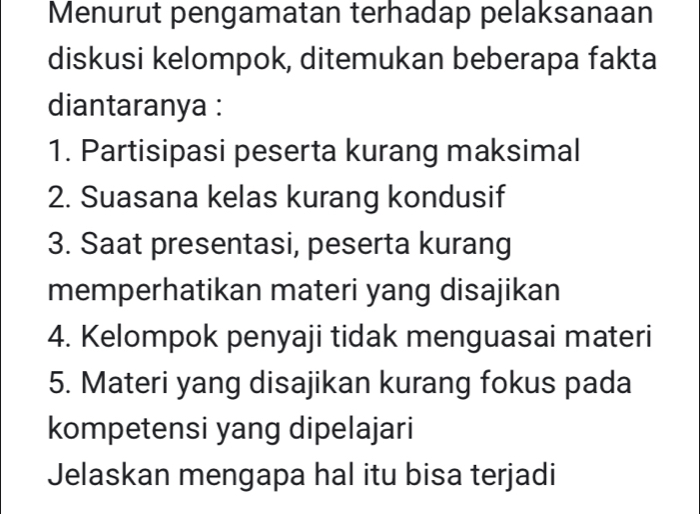 Menurut pengamatan terhadap pelaksanaan 
diskusi kelompok, ditemukan beberapa fakta 
diantaranya : 
1. Partisipasi peserta kurang maksimal 
2. Suasana kelas kurang kondusif 
3. Saat presentasi, peserta kurang 
memperhatikan materi yang disajikan 
4. Kelompok penyaji tidak menguasai materi 
5. Materi yang disajikan kurang fokus pada 
kompetensi yang dipelajari 
Jelaskan mengapa hal itu bisa terjadi