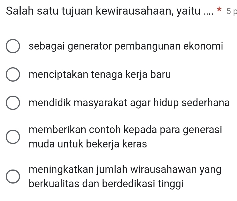 Salah satu tujuan kewirausahaan, yaitu .... * 5 p
sebagai generator pembangunan ekonomi
menciptakan tenaga kerja baru
mendidik masyarakat agar hidup sederhana
memberikan contoh kepada para generasi
muda untuk bekerja keras
meningkatkan jumlah wirausahawan yang
berkualitas dan berdedikasi tinggi