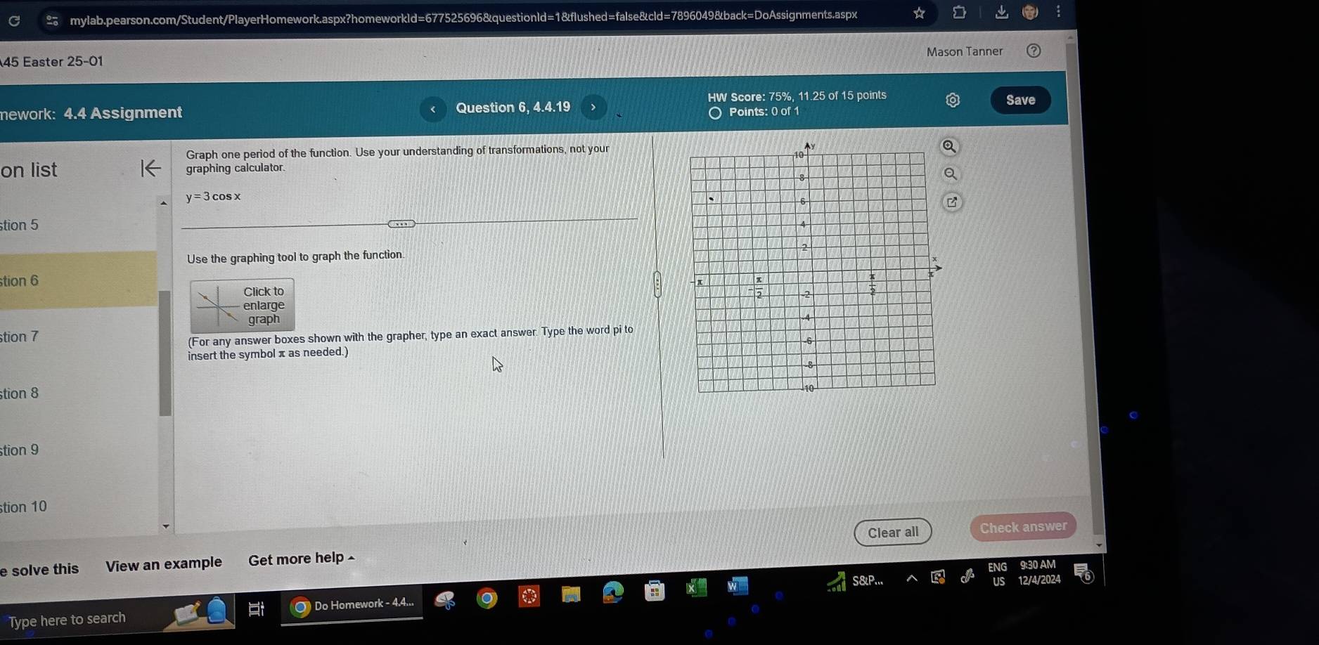 Easter 25-01 Mason Tanner 
HW Score: 75%, 11.25 of 15 points Save 
mework: 4.4 Assignment Question 6, 4.4.19 
〇 Points: 0 of 1 
Graph one period of the function. Use your understanding of transformations, not your 
on list graphing calculator.
y=3 cosx 
stion 5 
Use the graphing tool to graph the function 
tion 6 
Click to 
enlarge 
graph 
stion 7 
(For any answer boxes shown with the grapher, type an exact answer. Type the word pi to 
insert the symbol π as needed.) 
stion 8 
stion 9 
tion 10 
Clear all Check answer 
e solve this View an example Get more help 
Type here to search ○) Do Homework - 4.4...