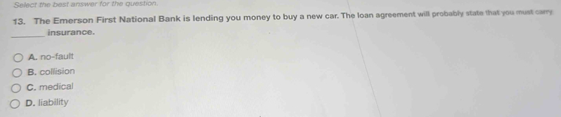 Select the best answer for the question.
13. The Emerson First National Bank is lending you money to buy a new car. The loan agreement will probably state that you must carry
_
insurance.
A. no-fault
B. collision
C. medical
D. liability