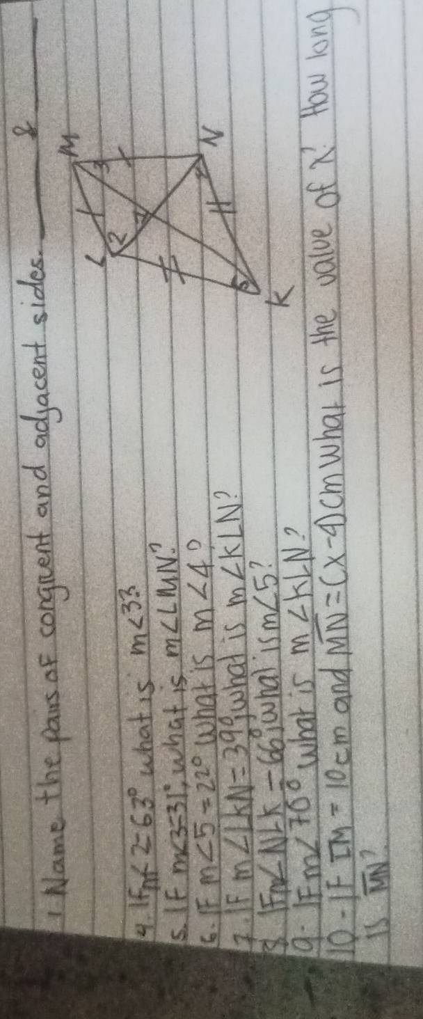 Name the pairs of conguent and adjacent sides._ 
_8 
4. ifn∠ 2=63° what is m<33</tex> 
. IF m∠ 3=31° what is m∠ LMN
6. F m∠ 5=22° what is m∠ 4 D 
4. IF m∠ LKN=39°, what is m∠ KLN )
F_mNLNLK/ 66 wwhal 15m∠ 5 1 
9. 1 m∠ 70° what is m∠ KLN ? 
110-1F overline LM=10cm and overline MN=(x-4)cm what is the value of x^1 Yow long 
is overline MN