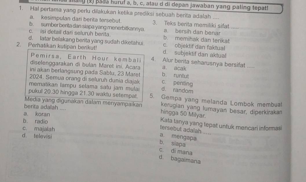 ua siang (x) pada huruf a, b, c, atau d di depan jawaban yang paling tepat!
1. Hal pertama yang perlu dilakukan ketika prediksi sebuah berita adalah ....
a. kesimpulan dari berita tersebut. 3. Teks berita memiliki sifat ....
b. sumber berita dan siapa yang menerbitkannya. a. bersih dan benar
c. isi detail dari seluruh berita. b. memihak dan terikat
d. latar belakang berita yang sudah diketahui. c. objektif dan faktual
2. Perhatikan kutipan berikut! d. subjektif dan aktual
Pemirsa, Earth Hour kembali 4. Alur berita seharusnya bersifat ....
diselenggarakan di bulan Maret ini. Acara a. acak
ini akan berlangsung pada Sabtu, 23 Maret b. runtut
2024. Semua orang di seluruh dunia diajak c. penting
mematikan lampu selama satu jam mulai d. random
pukul 20.30 hingga 21.30 waktu setempat. 5. Gempa yang melanda Lombok membuat
Media yang digunakan dalam menyampaikan hingga 50 Milyar.
berita adalah ....
kerugian yang lumayan besar, diperkirakan
a. koran
b. radio
Kata tanya yang tepat untuk mencari informasi
c. majalah
tersebut adalah ....
d. televisi
a. mengapa
b. siapa
c. di mana
d. bagaimana