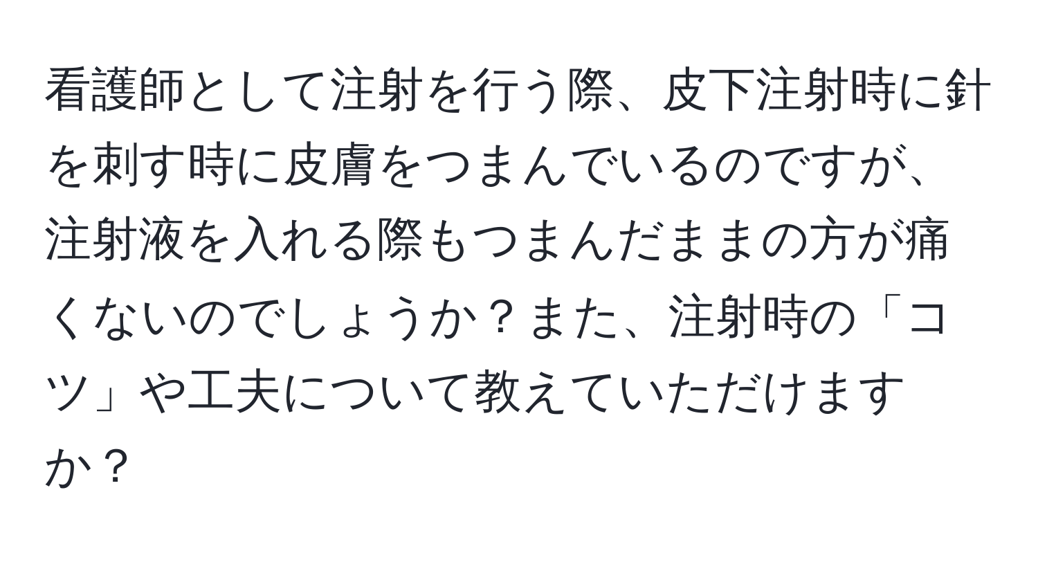 看護師として注射を行う際、皮下注射時に針を刺す時に皮膚をつまんでいるのですが、注射液を入れる際もつまんだままの方が痛くないのでしょうか？また、注射時の「コツ」や工夫について教えていただけますか？