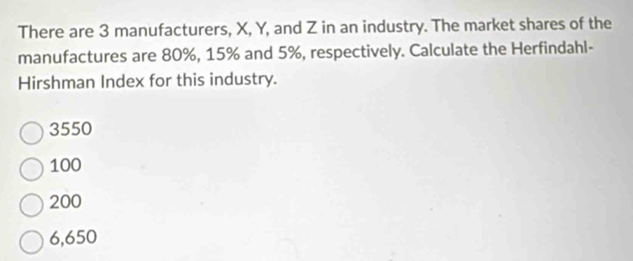 There are 3 manufacturers, X, Y, and Z in an industry. The market shares of the
manufactures are 80%, 15% and 5%, respectively. Calculate the Herfindahl-
Hirshman Index for this industry.
3550
100
200
6,650