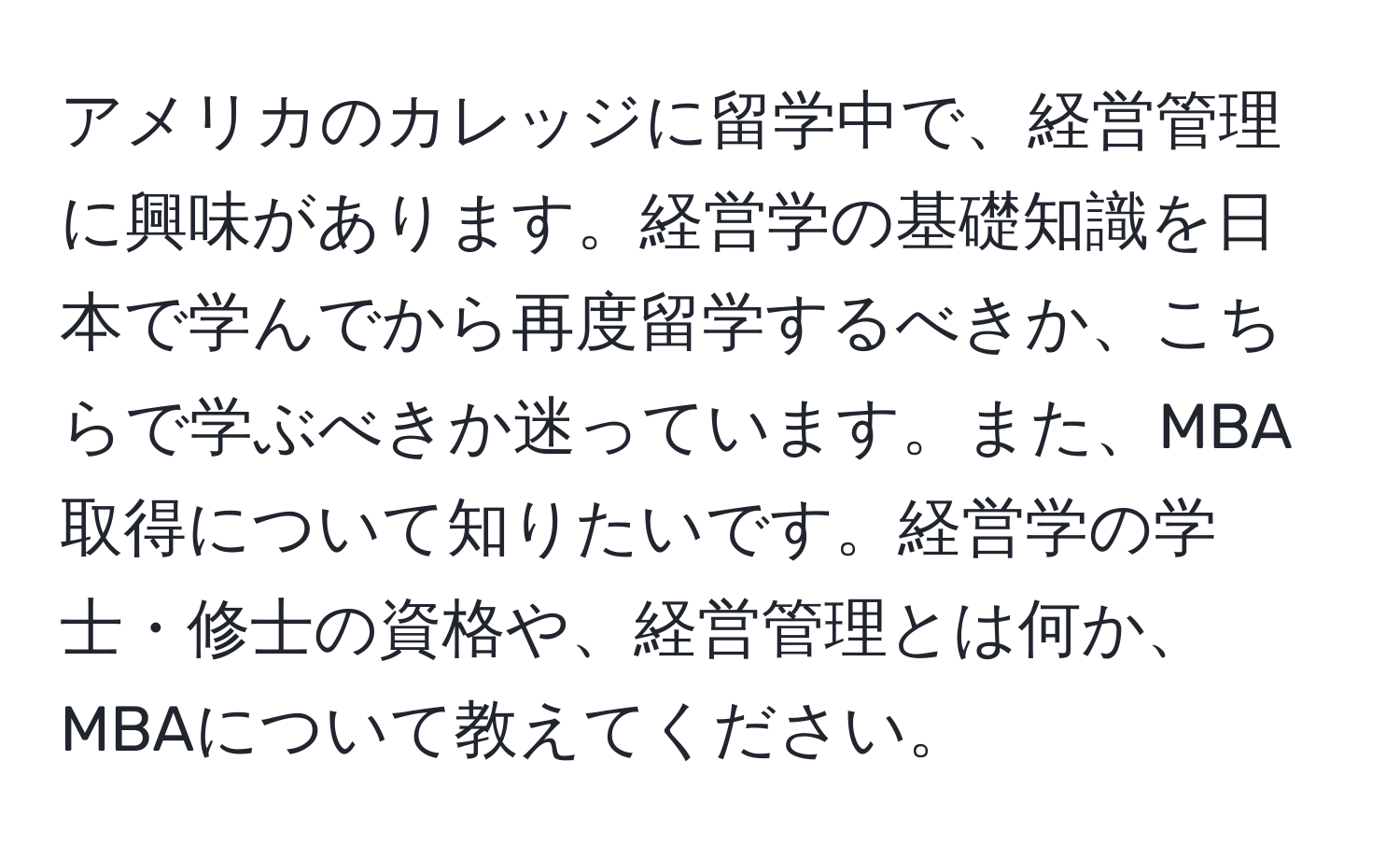 アメリカのカレッジに留学中で、経営管理に興味があります。経営学の基礎知識を日本で学んでから再度留学するべきか、こちらで学ぶべきか迷っています。また、MBA取得について知りたいです。経営学の学士・修士の資格や、経営管理とは何か、MBAについて教えてください。