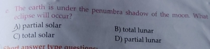 The earth is under the penumbra shadow of the moon. What
eclipse will occur?
A) partial solar
B) total lunar
C) total solar
D) partial lunar