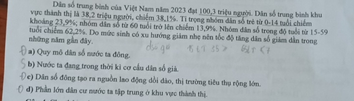 Dân số trung bình của Việt Nam năm 2023 đạt 100, 3 triệu người. Dân số trung bình khu
vực thành thị là 38, 2 triệu người, chiếm 38, 1%. Tỉ trọng nhóm dân số trẻ từ 0-14 tuổi chiếm
khoảng 23, 9%; nhóm dân số từ 60 tuổi trở lên chiếm 13, 9%. Nhóm dân số trong độ tuổi từ 15-59
tuổi chiếm 62, 2%. Do mức sinh có xu hướng giảm nhẹ nên tốc độ tăng dân số giảm dần trong
những năm gần đây.
a) Quy mô dân số nước ta đông.
b) Nước ta đang trong thời kì cơ cấu dân số già.
c) Dân số đông tạo ra nguồn lao động dồi dào, thị trường tiêu thụ rộng lớn.
d) Phần lớn dân cư nước ta tập trung ở khu vực thành thị.