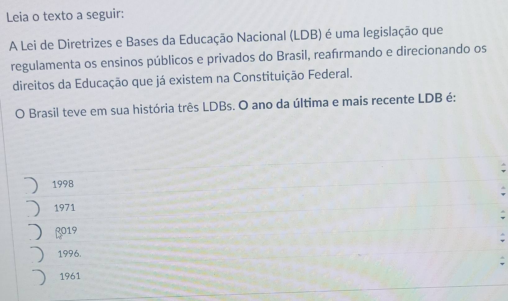 Leia o texto a seguir:
A Lei de Diretrizes e Bases da Educação Nacional (LDB) é uma legislação que
regulamenta os ensinos públicos e privados do Brasil, reafırmando e direcionando os
direitos da Educação que já existem na Constituição Federal.
O Brasil teve em sua história três LDBs. O ano da última e mais recente LDB é:
1998
1971
R019
1996.
1961