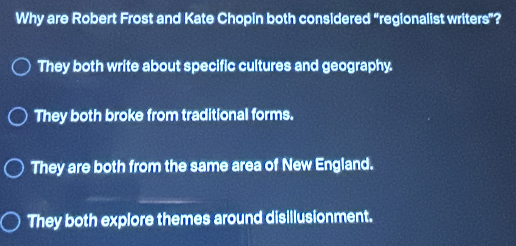 Why are Robert Frost and Kate Chopin both considered “regionalist writers”?
They both write about specific cultures and geography.
They both broke from traditional forms.
They are both from the same area of New England.
They both explore themes around disillusionment.