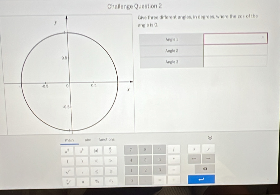 Challenge Question 2 
three different angles, in degrees, where the cos of the
e is O. 
Angle 1
Angle 2
Angle 3
main abc functions
a^2 a^b l_Q  a/b  7 8 9 ,v y 
 ) < > 4 5 G + ← → 
1 2 3 a 
sqrt[n]() π % a_b +