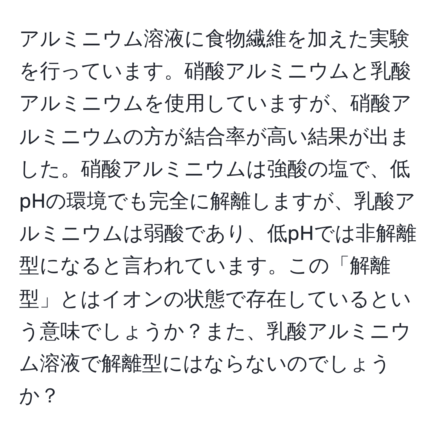 アルミニウム溶液に食物繊維を加えた実験を行っています。硝酸アルミニウムと乳酸アルミニウムを使用していますが、硝酸アルミニウムの方が結合率が高い結果が出ました。硝酸アルミニウムは強酸の塩で、低pHの環境でも完全に解離しますが、乳酸アルミニウムは弱酸であり、低pHでは非解離型になると言われています。この「解離型」とはイオンの状態で存在しているという意味でしょうか？また、乳酸アルミニウム溶液で解離型にはならないのでしょうか？