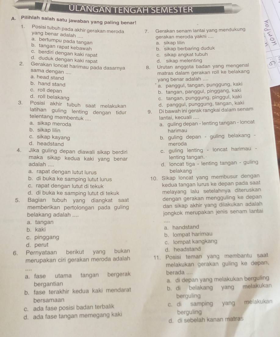 ULANGAN TENGAH SEMESTER
A. Pilihlah salah satu jawaban yang paling benar!
1. Posisi tubuh pada akhir gerakan meroda 7. Gerakan senam lantai yang mendukung
yang benar adalah ....
gerakan meroda yakni ....
a. bertumpu pada tangan
a. sikap lilin
b. tangan rapat kebawah
b. sikap berbaring duduk
c. berdiri dengan kaki rapat
c. sikap angkat tubuh
d. duduk dengan kaki rapat
d. sikap melenting
2. Gerakan loncat harimau pada dasarnya 8. Urutan anggota badan yang mengenal
sama dengan ....
matras dalam gerakan roll ke belakang
a. head stand
yang benar adalah ....
b. hand stand
a. panggul, tangan, punggung, kaki
c. roll depan b. tangan, panggul, pinggang, kaki
d. roll belakang c. tangan, punggung, pinggul, kaki
3. Posisi akhir tubuh saat melakukan d. panggul, punggung, tangan, kaki
latihan guling lenting dengan tidur 9. Di bawah ini gerak rangkai dalam senam
telentang membentuk ....
lantai, kecuali ....
a. sikap meroda a. guling depan - lenting tangan - loncat
b. sikap lilin harimau
c. sikap kayang b. guling depan - guling belakang -
d. headstand meroda
4. Jika guling depan diawali sikap berdiri
c. guling lenting - loncat harimau -
maka sikap kedua kaki yang benar lenting tangan.
adalah ....
d. loncat tiga - lenting tangan - guling
a. rapat dengan lutut lurus belakang
b. di buka ke samping lutut lurus 10. Sikap loncat yang membusur dengan
c. rapat dengan lutut di tekuk kedua tangan lurus ke depan pada saat
d. di buka ke samping lutut di tekuk melayang lalu setelahnya diteruskan
5. Bagian tubuh yang diangkat saat dengan gerakan mengguling ke depan
memberikan pertolongan pada guling dan sikap akhir yang dilakukan adalah 
belakang adalah .... jongkok merupakan jenis senam lantai
a. tangan . .
b. kaki a. handstand
c. pinggang b. lompat harimau
d. perut c. lompat kangkang
6. Pernyataan berikut yang bukan d. headstand
merupakan ciri gerakan meroda adalah 11. Posisi teman yang membantu saat
melakukan gerakan guling ke depan,
…
a. fase utama tangan bergerak berada ....
bergantian a. di depan yang melakukan berguling
b. fase terakhir kedua kaki mendarat b di belakang yang melakukan
bersamaan berguling
c. ada fase posisi badan terbalik c. di samping yang melakukan
d. ada fase tangan memegang kaki berguling
d. di sebelah kanan matras