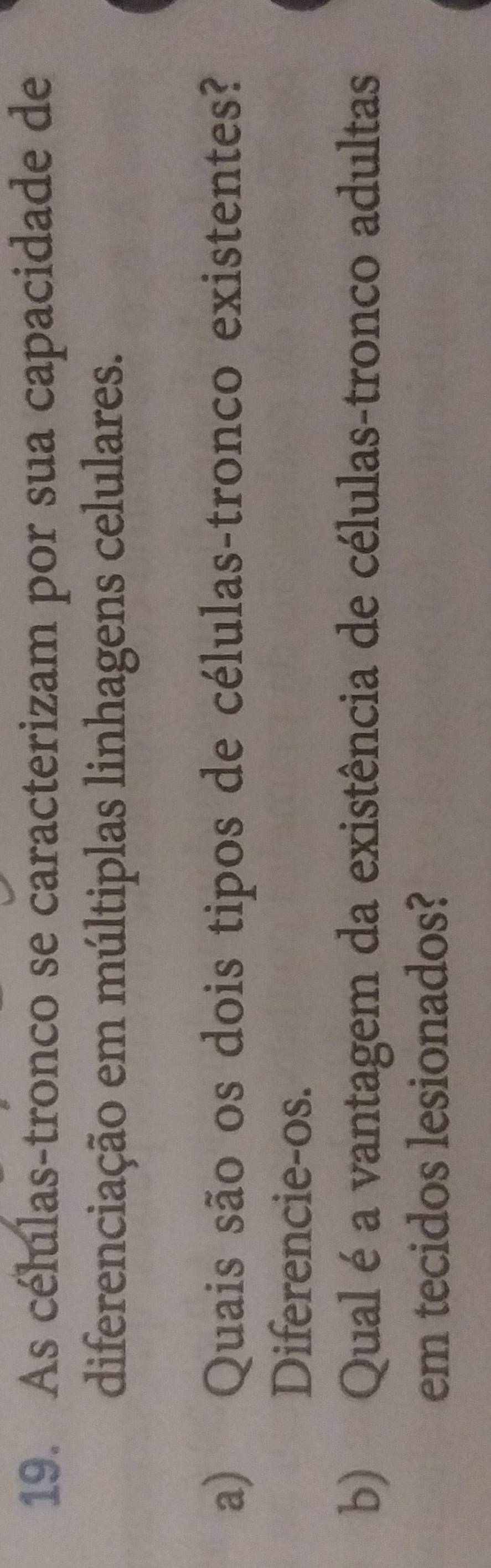 As células-tronco se caracterizam por sua capacidade de 
diferenciação em múltiplas linhagens celulares. 
a) Quais são os dois tipos de células-tronco existentes? 
Diferencie-os. 
b) Qual é a vantagem da existência de células-tronco adultas 
em tecidos lesionados?