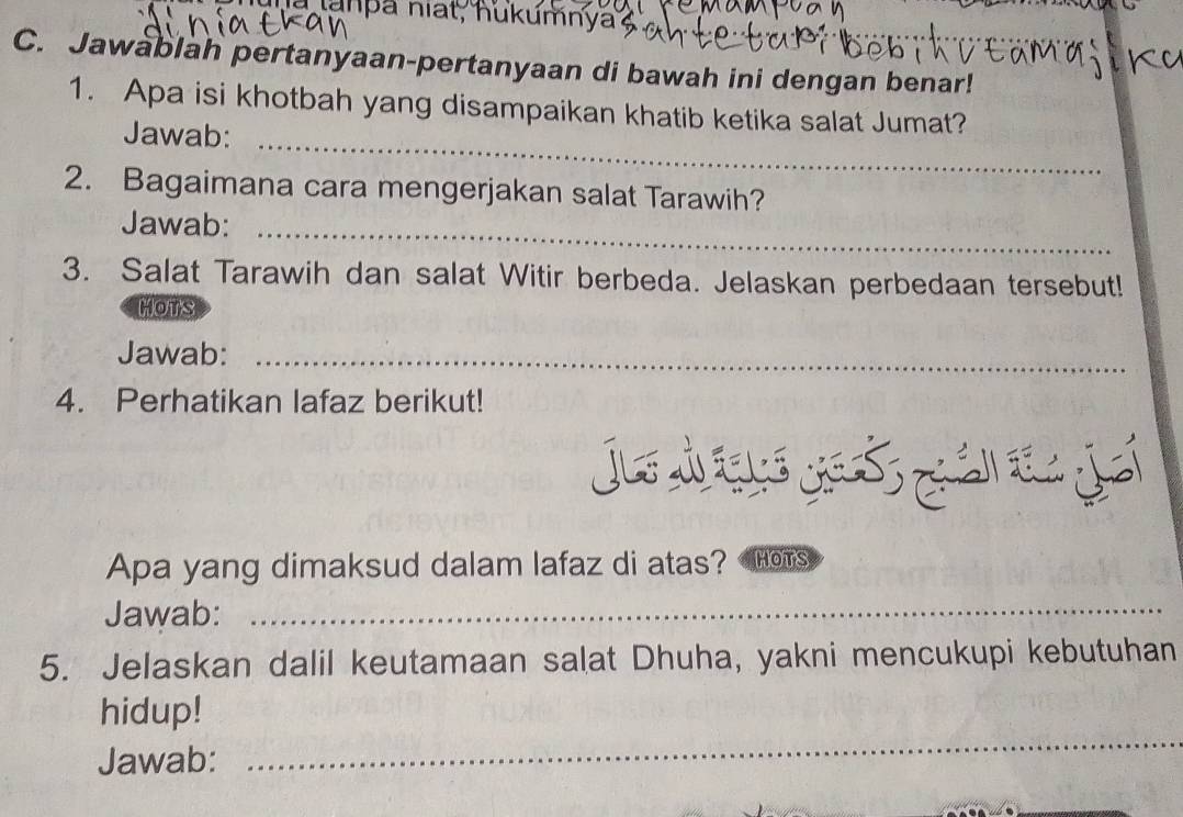 lanpa niat, hukumnya 
C. Jawablah pertanyaan-pertanyaan di bawah ini dengan benar! 
_ 
1. Apa isi khotbah yang disampaikan khatib ketika salat Jumat? 
Jawab: 
2. Bagaimana cara mengerjakan salat Tarawih? 
Jawab:_ 
3. Salat Tarawih dan salat Witir berbeda. Jelaskan perbedaan tersebut! 
Hots 
Jawab:_ 
4. Perhatikan lafaz berikut! 
J do J 
Apa yang dimaksud dalam lafaz di atas? HOTS 
Jawab:_ 
5. Jelaskan dalil keutamaan salat Dhuha, yakni mencukupi kebutuhan 
_ 
hidup! 
Jawab: