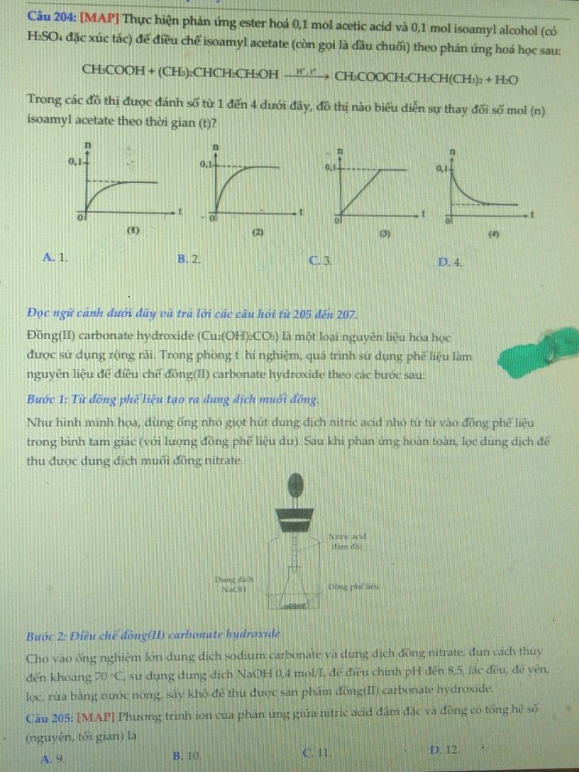 [MAP] Thực hiện phản ứng ester hoá 0,1 mol acetic acid và 0,1 mol isoamyl alcohol (có
H₂SO₄ đặc xúc tác) để điều chế isoamyl acetate (còn gọi là đầu chuối) theo phản ứng hoá học sau:
CH_3COOH+(CH_3) ):CH CH_2CH_2OH _ H°,I^ → CH COOCH_2CH_2CH(CH_3)_2+H_2O
Trong các đồ thị được đánh số từ 1 đến 4 dưới đây, đồ thị nào biểu diễn sự thay đối số mol (n)
isoamyl acetate theo thời gian (t)?
 
(2) (4)
A. 1. B. 2. C. 3. D. 4.
Đọc ngữ cảnh dưới đây và trả lời các câu hỏi từ 205 đến 207.
Đồng(II) carbonate hydroxide (Cu₂(OH)₂CO₃) là một loại nguyên liệu hóa học
được sử dụng rộng rãi. Trong phòng t hí nghiệm, quá trình sứ dụng phế liệu làm
nguyên liệu để điều chế đồng(II) carbonate hydroxide theo các bước sau:
Bước 1: Từ đồng phế liệu tạo ra dung dịch muối đồng.
Như hình minh họa, dùng ống nhỏ giọt hút dung địch nitric acid nhỏ từ từ vào đồng phế liệu
trong bình tam giác (với lượng đồng phế liệu dư). Sau khi phản ứng hoàn toàn, lọc dung dịch để
thu được dung dịch muối đồng nitrate.
Bước 2: Điều chế đồng(II) carbonate hydroxide
Cho vào ống nghiệm lớn dung dịch sodium carbonate và dung dịch đồng nitrate, đun cách thủy
đến khoáng 70°C T, sư dụng dung dịch NaOH 0,4 mol/L để điều chính pH đến 8,5, lắc đều, đề yên,
lọc, rừa băng nước nóng, sấy khô để thu được sản phẩm đồng(II) carbonate hydroxide.
Câu 205: [MAP] Phương trình ion của phản ứng giữa nitric acid đậm đặc và đồng có tổng hệ số
(nguyên, tối gián) là
A. 9. B. 10. C. 11. D. 12.
