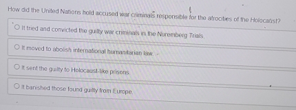 How did the United Nations hold accused war criminals responsible for the atrocities of the Holocatist?
It tried and convicted the guilty war criminals in the Nuremberg Trials.
It moved to abolish international humanitarian law.
It sent the guilty to Holocaust-like prisons
It banished those found guilty from Europe.