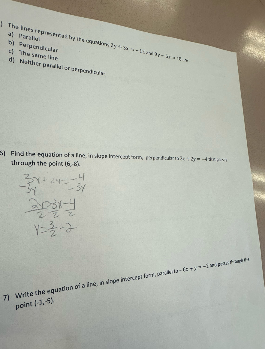 ) The lines represented by the equations a) Parallel
b) Perpendicular
2y+3x=-12 and 9y-6x=18 are
c) The same line
d) Neither parallel or perpendicular
5) Find the equation of a line, in slope intercept form, perpendicular to 3x+2y=-4 that passes
through the point (6,-8). 
7) Write the equation of a line, in slope intercept form, parallel to -6x+y=-2 and passes through the
point (-1,-5).