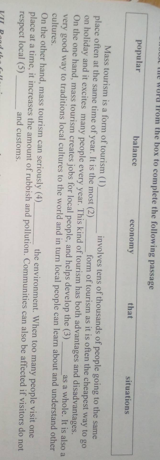he word from the box to complete the following passage . 
popular balance situations 
economy that 
Mass tourism is a form of tourism (1) involves tens of thousands of people going to the same 
place often at the same time of year. It is the most (2) form of tourism as it is often the cheapest way to go 
on holiday and it excites many people every year. This kind of tourism has both advantages and disadvantages. 
On the one hand, mass tourism creates jobs for local people, and helps develop the (3) as a whole. It is also a 
very good way to traditions local cultures to the world and in turn local people can learn about and understand other 
cultures. 
On the other hand, mass tourism can seriously (4) _the environment. When too many people visit one 
place at a time, it increases the amount of rubbish and pollution. Communities can also be affected if visitors do not 
respect local (5)_ and customs.