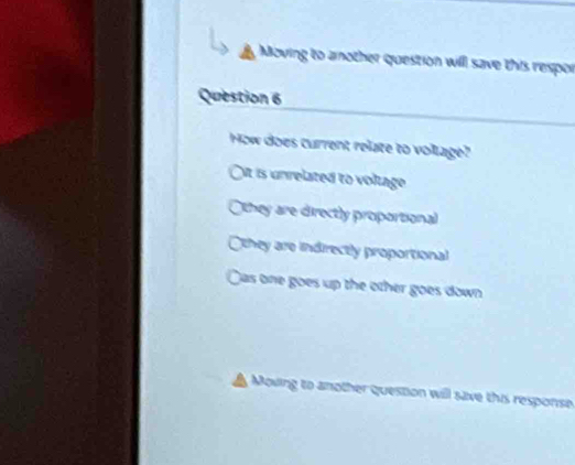 Moving to another question will save this respor
Question 6
How does current relate to voltage?
It is unrelated to voltage
Othey are directly proportional
they are indirectly proportional
Cas one goes up the other goes down
Moving to another question will save this response