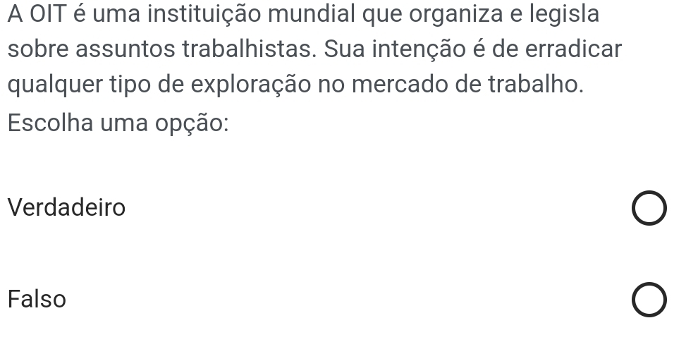 A OIT é uma instituição mundial que organiza e legisla
sobre assuntos trabalhistas. Sua intenção é de erradicar
qualquer tipo de exploração no mercado de trabalho.
Escolha uma opção:
Verdadeiro
Falso