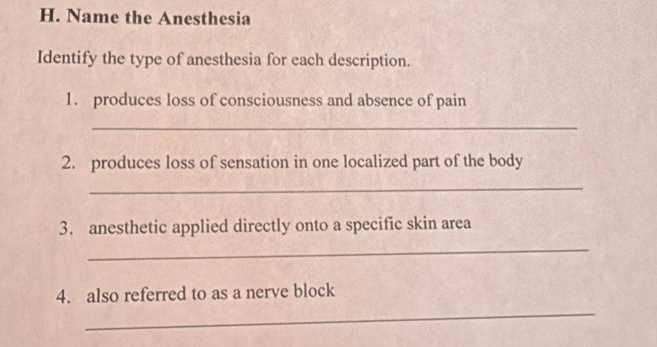 Name the Anesthesia 
Identify the type of anesthesia for each description. 
1. produces loss of consciousness and absence of pain 
_ 
2. produces loss of sensation in one localized part of the body 
_ 
3. anesthetic applied directly onto a specific skin area 
_ 
_ 
4. also referred to as a nerve block