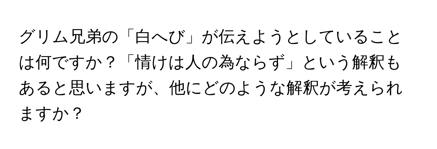 グリム兄弟の「白へび」が伝えようとしていることは何ですか？「情けは人の為ならず」という解釈もあると思いますが、他にどのような解釈が考えられますか？