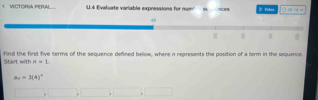 < VICTORIA PERAL... U.4 Evaluate variable expressions for num' se nces D Video o 06:14vee Find the first five terms of the sequence defined below, where n represents the position of a term in the sequence. Start with n=1. a_n=34n square ,square ,square ,square ,square