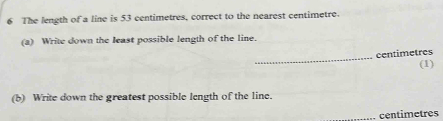 The length of a line is 53 centimetres, correct to the nearest centimetre. 
(a) Write down the least possible length of the line. 
_
centimetres
(1) 
(b) Write down the greatest possible length of the line. 
_ centimetres