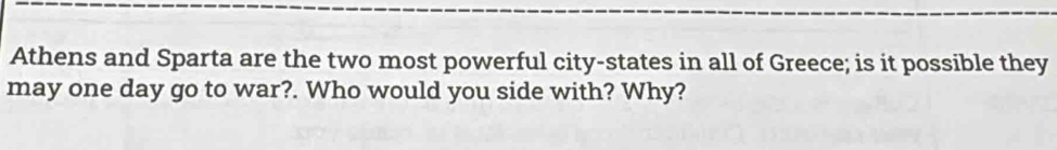 Athens and Sparta are the two most powerful city-states in all of Greece; is it possible they 
may one day go to war?. Who would you side with? Why?