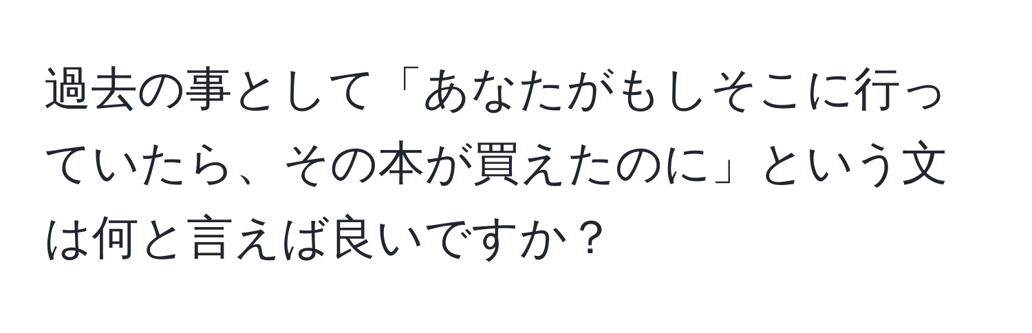 過去の事として「あなたがもしそこに行っていたら、その本が買えたのに」という文は何と言えば良いですか？