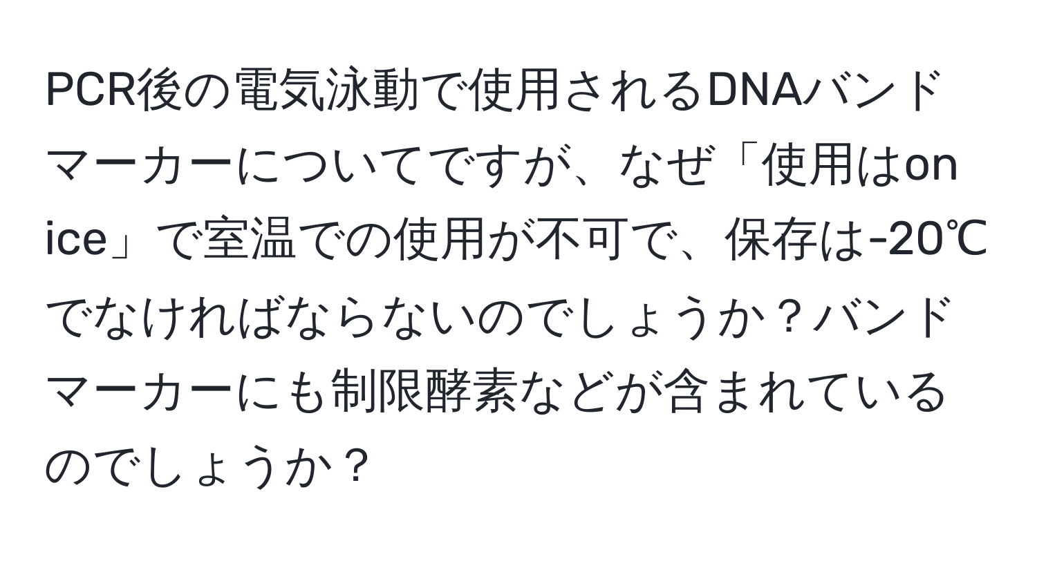 PCR後の電気泳動で使用されるDNAバンドマーカーについてですが、なぜ「使用はon ice」で室温での使用が不可で、保存は-20℃でなければならないのでしょうか？バンドマーカーにも制限酵素などが含まれているのでしょうか？