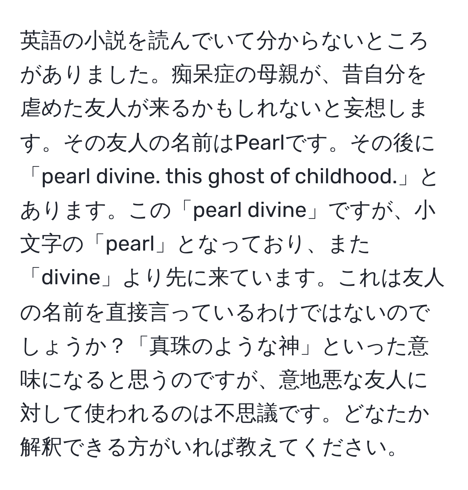 英語の小説を読んでいて分からないところがありました。痴呆症の母親が、昔自分を虐めた友人が来るかもしれないと妄想します。その友人の名前はPearlです。その後に「pearl divine. this ghost of childhood.」とあります。この「pearl divine」ですが、小文字の「pearl」となっており、また「divine」より先に来ています。これは友人の名前を直接言っているわけではないのでしょうか？「真珠のような神」といった意味になると思うのですが、意地悪な友人に対して使われるのは不思議です。どなたか解釈できる方がいれば教えてください。