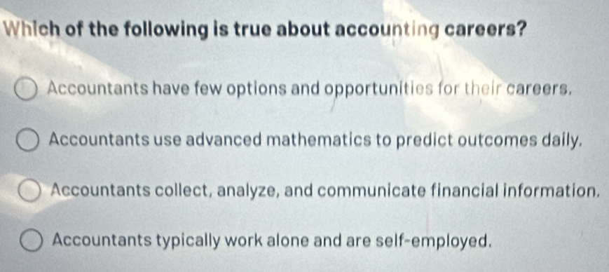 Which of the following is true about accounting careers?
Accountants have few options and opportunities for their careers.
Accountants use advanced mathematics to predict outcomes daily.
Accountants collect, analyze, and communicate financial information.
Accountants typically work alone and are self-employed.