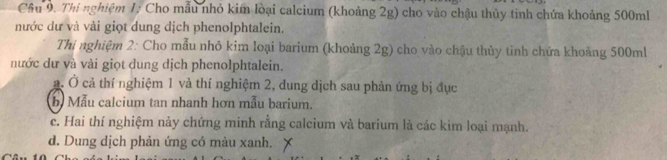 Thí nghiệm 1: Cho mẫu nhỏ kim loại calcium (khoảng 2g) cho vào chậu thủy tinh chứa khoảng 500ml
nước dư và vài giọt dung dịch phenolphtalein.
Thi nghiệm 2: Cho mẫu nhỏ kim loại barium (khoảng 2g) cho vào chậu thủy tỉnh chứa khoảng 500ml
nước dư và vài giọt dung dịch phenolphtalein.
a. Ở cả thí nghiệm 1 và thí nghiệm 2, dung dịch sau phản ứng bị đục
b Mẫu calcium tan nhanh hơn mẫu barium.
c. Hai thí nghiệm này chứng minh rằng calcium và barium là các kim loại mạnh.
d. Dung dịch phản ứng có màu xanh.