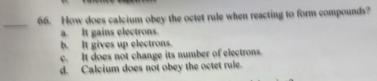 How does calcium obey the octet rule when reacting to form compounds?
a. It gains electrons.
b. It gives up electrons.
c. It does not change its number of electrons.
d. Calcium does not obey the octet rule.