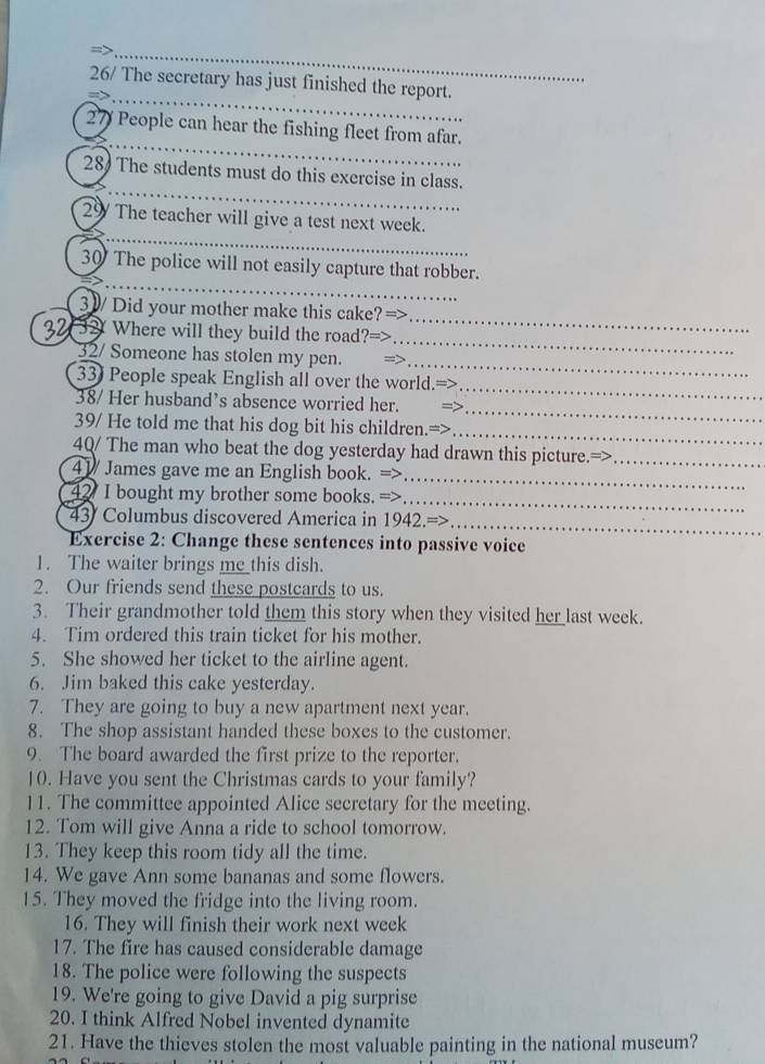 26/ The secretary has just finished the report.
27 People can hear the fishing fleet from afar. 
28 The students must do this exercise in class. 
29 The teacher will give a test next week. 
_ 
30 The police will not easily capture that robber. 
_ 
_ 
3 ) Did your mother make this cake? => 
32 32 Where will they build the road?=> 
32/ Someone has stolen my pen. 
_ 
33) People speak English all over the world. 
_ 
_ 
38/ Her husband’s absence worried her. 
_ 
_ 
39/ He told me that his dog bit his children. 
4Q/ The man who beat the dog yesterday had drawn this picture.=>_ 
_ 
41 James gave me an English book. => 
42 I bought my brother some books. => 
_ 
43 Columbus discovered America in 1942.=> 
_ 
Exercise 2: Change these sentences into passive voice 
1. The waiter brings me_this dish. 
2. Our friends send these postcards to us. 
3. Their grandmother told them this story when they visited he__ _last week. 
4. Tim ordered this train ticket for his mother. 
5. She showed her ticket to the airline agent. 
6. Jim baked this cake yesterday. 
7. They are going to buy a new apartment next year. 
8. The shop assistant handed these boxes to the customer. 
9. The board awarded the first prize to the reporter. 
10. Have you sent the Christmas cards to your family? 
11. The committee appointed Alice secretary for the meeting. 
12. Tom will give Anna a ride to school tomorrow. 
13. They keep this room tidy all the time. 
14. We gave Ann some bananas and some flowers. 
15. They moved the fridge into the living room. 
16. They will finish their work next week 
17. The fire has caused considerable damage 
18. The police were following the suspects 
19. We're going to give David a pig surprise 
20. I think Alfred Nobel invented dynamite 
21. Have the thieves stolen the most valuable painting in the national museum?