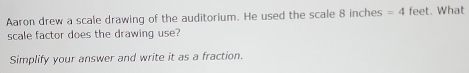 Aaron drew a scale drawing of the auditorium. He used the scale 8 inches =4 feet. What 
scale factor does the drawing use? 
Simplify your answer and write it as a fraction.
