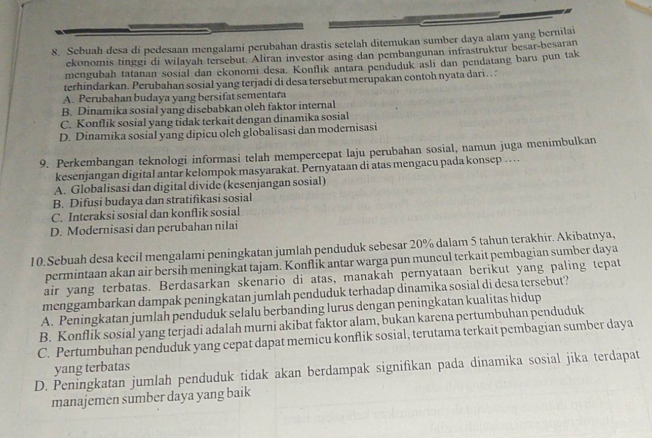 Sebuah desa di pedesaan mengalami perubahan drastis setelah ditemukan sumber daya alam yang bernilai
ekonomis tinggi di wilayah tersebut. Aliran investor asing dan pembangunan infrastruktur besar-besaran
mengubah tatanan sosial dan ekonomi desa. Konflik antara penduduk asli dan pendatang baru pun tak
terhindarkan. Perubahan sosial yang terjadi di desa tersebut merupakan contoh nyata dari. .
A. Perubahan budaya yang bersifat sementara
B. Dinamika sosial yang disebabkan oleh faktor internal
C. Konflik sosial yang tidak terkait dengan dinamika sosial
D. Dinamika sosial yang dipicu oleh globalisasi dan modernisasi
9. Perkembangan teknologi informasi telah mempercepat laju perubahan sosial, namun juga menimbulkan
kesenjangan digital antar kelompok masyarakat. Pernyataan di atas mengacu pada konsep … ...
A. Globalisasi dan digital divide (kesenjangan sosial)
B. Difusi budaya dan stratifikasi sosial
C. Interaksi sosial dan konflik sosial
D. Modernisasi dan perubahan nilai
10.Sebuah desa kecil mengalami peningkatan jumlah penduduk sebesar 20% dalam 5 tahun terakhir. Akibatnya,
permintaan akan air bersih meningkat tajam. Konflik antar warga pun muncul terkait pembagian sumber daya
air yang terbatas. Berdasarkan skenario di atas, manakah pernyataan berikut yang paling tepat
menggambarkan dampak peningkatan jumlah penduduk terhadap dinamika sosial di desa tersebut?
A. Peningkatan jumlah penduduk selalu berbanding lurus dengan peningkatan kualitas hidup
B. Konflik sosial yang terjadi adalah murni akibat faktor alam, bukan karena pertumbuhan penduduk
C. Pertumbuhan penduduk yang cepat dapat memicu konflik sosial, terutama terkait pembagian sumber daya
yang terbatas
D. Peningkatan jumlah penduduk tidak akan berdampak signifikan pada dinamika sosial jika terdapat
manajemen sumber daya yang baik